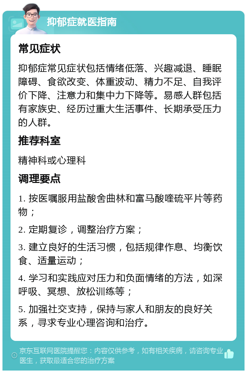 抑郁症就医指南 常见症状 抑郁症常见症状包括情绪低落、兴趣减退、睡眠障碍、食欲改变、体重波动、精力不足、自我评价下降、注意力和集中力下降等。易感人群包括有家族史、经历过重大生活事件、长期承受压力的人群。 推荐科室 精神科或心理科 调理要点 1. 按医嘱服用盐酸舍曲林和富马酸喹硫平片等药物； 2. 定期复诊，调整治疗方案； 3. 建立良好的生活习惯，包括规律作息、均衡饮食、适量运动； 4. 学习和实践应对压力和负面情绪的方法，如深呼吸、冥想、放松训练等； 5. 加强社交支持，保持与家人和朋友的良好关系，寻求专业心理咨询和治疗。