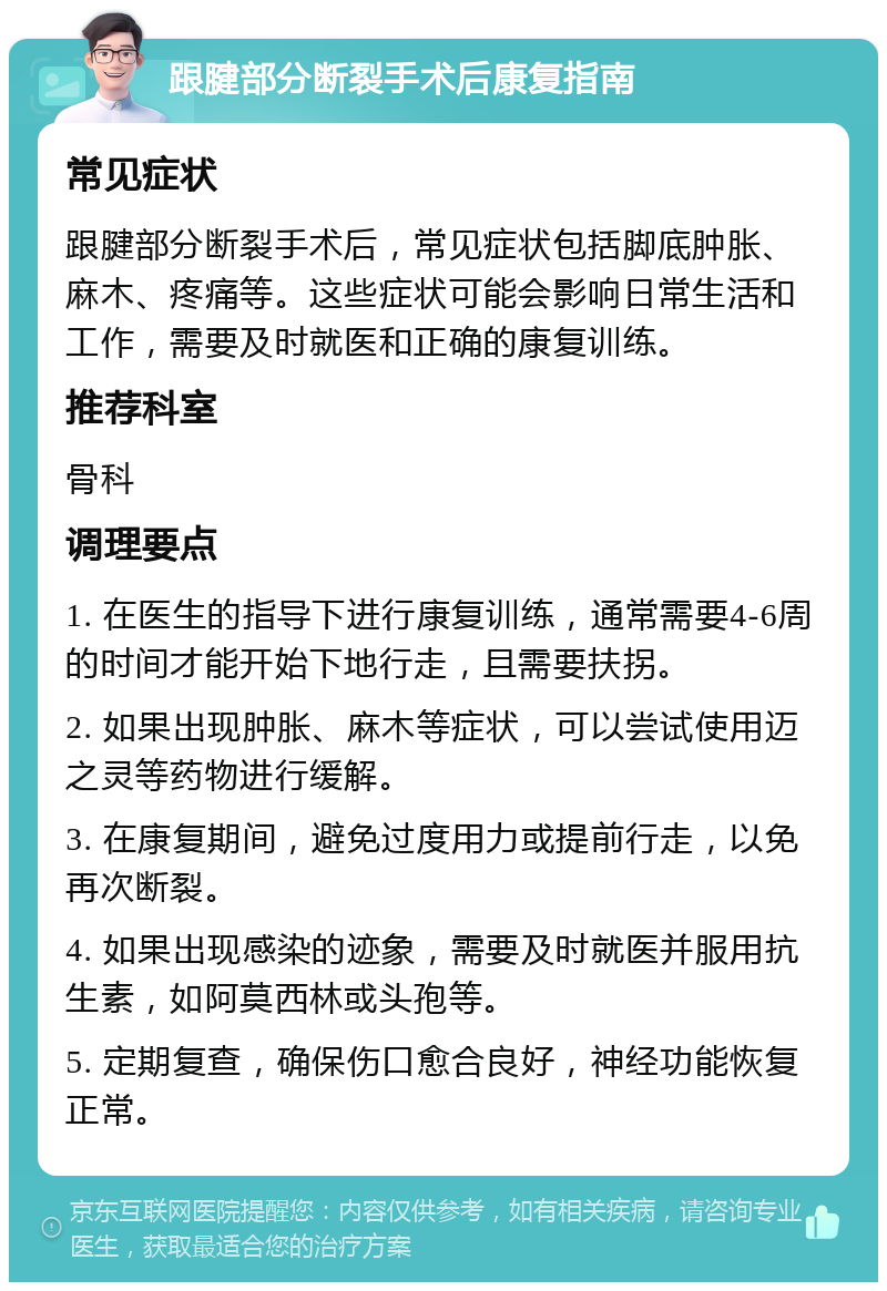 跟腱部分断裂手术后康复指南 常见症状 跟腱部分断裂手术后，常见症状包括脚底肿胀、麻木、疼痛等。这些症状可能会影响日常生活和工作，需要及时就医和正确的康复训练。 推荐科室 骨科 调理要点 1. 在医生的指导下进行康复训练，通常需要4-6周的时间才能开始下地行走，且需要扶拐。 2. 如果出现肿胀、麻木等症状，可以尝试使用迈之灵等药物进行缓解。 3. 在康复期间，避免过度用力或提前行走，以免再次断裂。 4. 如果出现感染的迹象，需要及时就医并服用抗生素，如阿莫西林或头孢等。 5. 定期复查，确保伤口愈合良好，神经功能恢复正常。