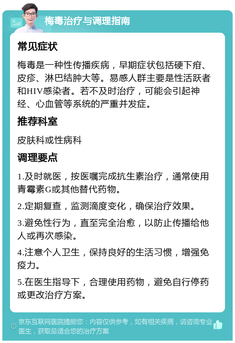 梅毒治疗与调理指南 常见症状 梅毒是一种性传播疾病，早期症状包括硬下疳、皮疹、淋巴结肿大等。易感人群主要是性活跃者和HIV感染者。若不及时治疗，可能会引起神经、心血管等系统的严重并发症。 推荐科室 皮肤科或性病科 调理要点 1.及时就医，按医嘱完成抗生素治疗，通常使用青霉素G或其他替代药物。 2.定期复查，监测滴度变化，确保治疗效果。 3.避免性行为，直至完全治愈，以防止传播给他人或再次感染。 4.注意个人卫生，保持良好的生活习惯，增强免疫力。 5.在医生指导下，合理使用药物，避免自行停药或更改治疗方案。