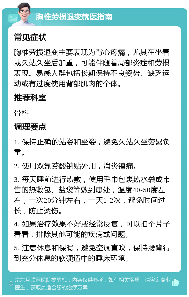 胸椎劳损退变就医指南 常见症状 胸椎劳损退变主要表现为背心疼痛，尤其在坐着或久站久坐后加重，可能伴随着局部炎症和劳损表现。易感人群包括长期保持不良姿势、缺乏运动或有过度使用背部肌肉的个体。 推荐科室 骨科 调理要点 1. 保持正确的站姿和坐姿，避免久站久坐劳累负重。 2. 使用双氯芬酸钠贴外用，消炎镇痛。 3. 每天睡前进行热敷，使用毛巾包裹热水袋或市售的热敷包、盐袋等敷到患处，温度40-50度左右，一次20分钟左右，一天1-2次，避免时间过长，防止烫伤。 4. 如果治疗效果不好或经常反复，可以拍个片子看看，排除其他可能的疾病或问题。 5. 注意休息和保暖，避免空调直吹，保持腰背得到充分休息的软硬适中的睡床环境。