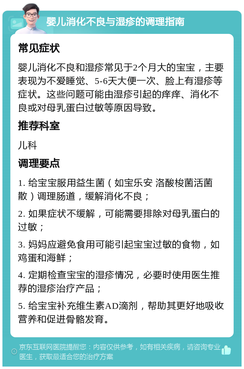 婴儿消化不良与湿疹的调理指南 常见症状 婴儿消化不良和湿疹常见于2个月大的宝宝，主要表现为不爱睡觉、5-6天大便一次、脸上有湿疹等症状。这些问题可能由湿疹引起的痒痒、消化不良或对母乳蛋白过敏等原因导致。 推荐科室 儿科 调理要点 1. 给宝宝服用益生菌（如宝乐安 洛酸梭菌活菌散）调理肠道，缓解消化不良； 2. 如果症状不缓解，可能需要排除对母乳蛋白的过敏； 3. 妈妈应避免食用可能引起宝宝过敏的食物，如鸡蛋和海鲜； 4. 定期检查宝宝的湿疹情况，必要时使用医生推荐的湿疹治疗产品； 5. 给宝宝补充维生素AD滴剂，帮助其更好地吸收营养和促进骨骼发育。