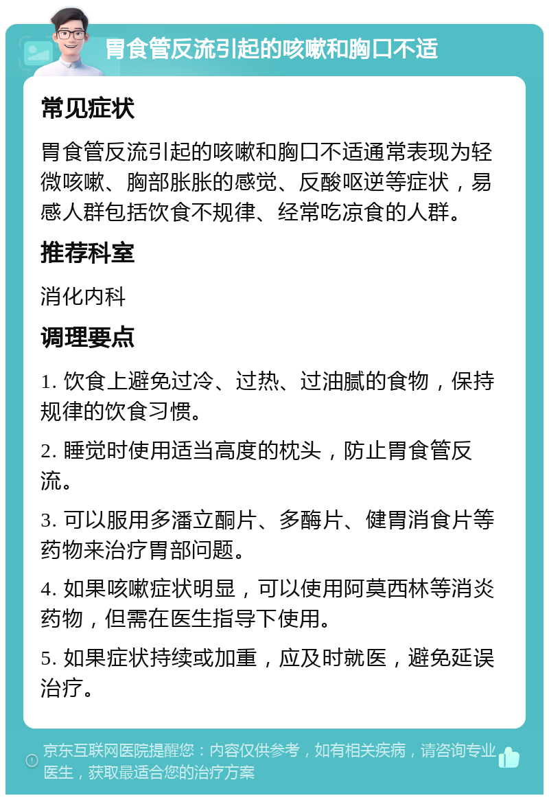 胃食管反流引起的咳嗽和胸口不适 常见症状 胃食管反流引起的咳嗽和胸口不适通常表现为轻微咳嗽、胸部胀胀的感觉、反酸呕逆等症状，易感人群包括饮食不规律、经常吃凉食的人群。 推荐科室 消化内科 调理要点 1. 饮食上避免过冷、过热、过油腻的食物，保持规律的饮食习惯。 2. 睡觉时使用适当高度的枕头，防止胃食管反流。 3. 可以服用多潘立酮片、多酶片、健胃消食片等药物来治疗胃部问题。 4. 如果咳嗽症状明显，可以使用阿莫西林等消炎药物，但需在医生指导下使用。 5. 如果症状持续或加重，应及时就医，避免延误治疗。