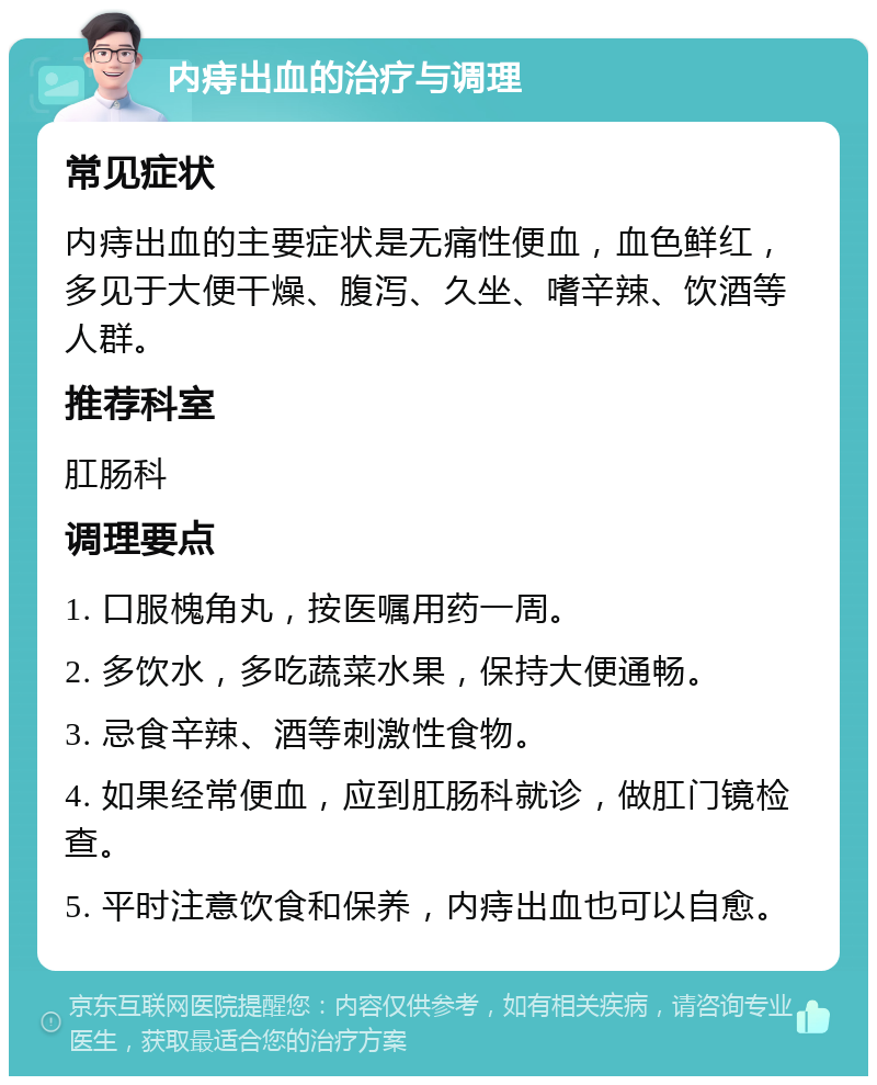 内痔出血的治疗与调理 常见症状 内痔出血的主要症状是无痛性便血，血色鲜红，多见于大便干燥、腹泻、久坐、嗜辛辣、饮酒等人群。 推荐科室 肛肠科 调理要点 1. 口服槐角丸，按医嘱用药一周。 2. 多饮水，多吃蔬菜水果，保持大便通畅。 3. 忌食辛辣、酒等刺激性食物。 4. 如果经常便血，应到肛肠科就诊，做肛门镜检查。 5. 平时注意饮食和保养，内痔出血也可以自愈。