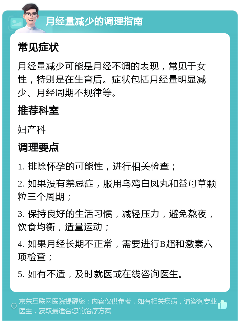 月经量减少的调理指南 常见症状 月经量减少可能是月经不调的表现，常见于女性，特别是在生育后。症状包括月经量明显减少、月经周期不规律等。 推荐科室 妇产科 调理要点 1. 排除怀孕的可能性，进行相关检查； 2. 如果没有禁忌症，服用乌鸡白凤丸和益母草颗粒三个周期； 3. 保持良好的生活习惯，减轻压力，避免熬夜，饮食均衡，适量运动； 4. 如果月经长期不正常，需要进行B超和激素六项检查； 5. 如有不适，及时就医或在线咨询医生。