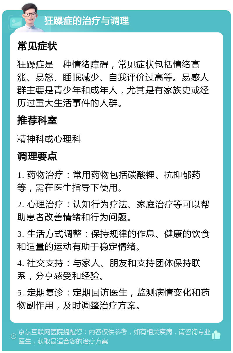 狂躁症的治疗与调理 常见症状 狂躁症是一种情绪障碍，常见症状包括情绪高涨、易怒、睡眠减少、自我评价过高等。易感人群主要是青少年和成年人，尤其是有家族史或经历过重大生活事件的人群。 推荐科室 精神科或心理科 调理要点 1. 药物治疗：常用药物包括碳酸锂、抗抑郁药等，需在医生指导下使用。 2. 心理治疗：认知行为疗法、家庭治疗等可以帮助患者改善情绪和行为问题。 3. 生活方式调整：保持规律的作息、健康的饮食和适量的运动有助于稳定情绪。 4. 社交支持：与家人、朋友和支持团体保持联系，分享感受和经验。 5. 定期复诊：定期回访医生，监测病情变化和药物副作用，及时调整治疗方案。