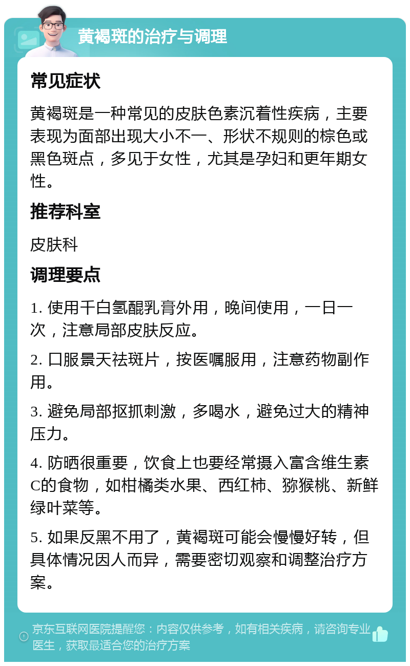 黄褐斑的治疗与调理 常见症状 黄褐斑是一种常见的皮肤色素沉着性疾病，主要表现为面部出现大小不一、形状不规则的棕色或黑色斑点，多见于女性，尤其是孕妇和更年期女性。 推荐科室 皮肤科 调理要点 1. 使用千白氢醌乳膏外用，晚间使用，一日一次，注意局部皮肤反应。 2. 口服景天祛斑片，按医嘱服用，注意药物副作用。 3. 避免局部抠抓刺激，多喝水，避免过大的精神压力。 4. 防晒很重要，饮食上也要经常摄入富含维生素C的食物，如柑橘类水果、西红柿、猕猴桃、新鲜绿叶菜等。 5. 如果反黑不用了，黄褐斑可能会慢慢好转，但具体情况因人而异，需要密切观察和调整治疗方案。