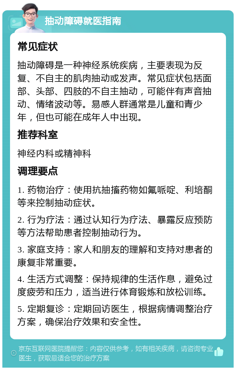 抽动障碍就医指南 常见症状 抽动障碍是一种神经系统疾病，主要表现为反复、不自主的肌肉抽动或发声。常见症状包括面部、头部、四肢的不自主抽动，可能伴有声音抽动、情绪波动等。易感人群通常是儿童和青少年，但也可能在成年人中出现。 推荐科室 神经内科或精神科 调理要点 1. 药物治疗：使用抗抽搐药物如氟哌啶、利培酮等来控制抽动症状。 2. 行为疗法：通过认知行为疗法、暴露反应预防等方法帮助患者控制抽动行为。 3. 家庭支持：家人和朋友的理解和支持对患者的康复非常重要。 4. 生活方式调整：保持规律的生活作息，避免过度疲劳和压力，适当进行体育锻炼和放松训练。 5. 定期复诊：定期回访医生，根据病情调整治疗方案，确保治疗效果和安全性。