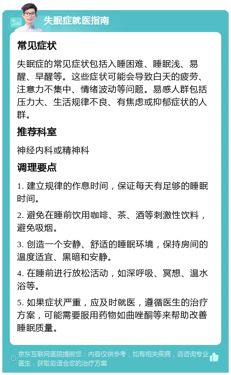 失眠症就医指南 常见症状 失眠症的常见症状包括入睡困难、睡眠浅、易醒、早醒等。这些症状可能会导致白天的疲劳、注意力不集中、情绪波动等问题。易感人群包括压力大、生活规律不良、有焦虑或抑郁症状的人群。 推荐科室 神经内科或精神科 调理要点 1. 建立规律的作息时间，保证每天有足够的睡眠时间。 2. 避免在睡前饮用咖啡、茶、酒等刺激性饮料，避免吸烟。 3. 创造一个安静、舒适的睡眠环境，保持房间的温度适宜、黑暗和安静。 4. 在睡前进行放松活动，如深呼吸、冥想、温水浴等。 5. 如果症状严重，应及时就医，遵循医生的治疗方案，可能需要服用药物如曲唑酮等来帮助改善睡眠质量。