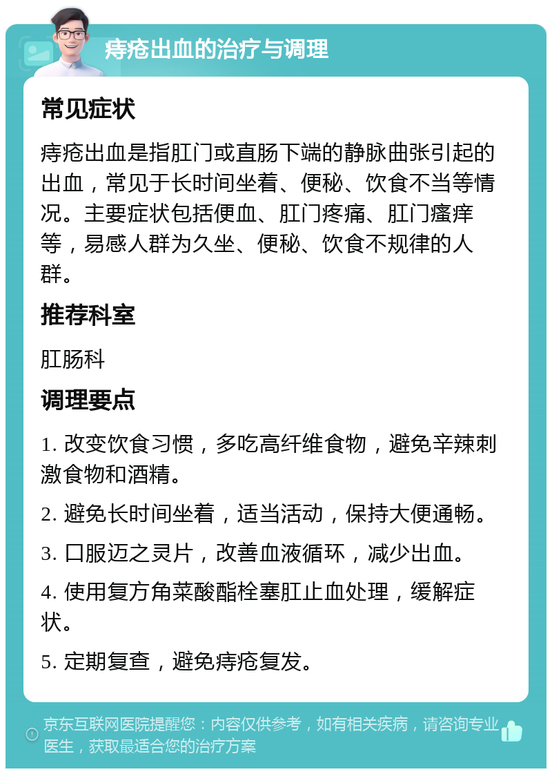 痔疮出血的治疗与调理 常见症状 痔疮出血是指肛门或直肠下端的静脉曲张引起的出血，常见于长时间坐着、便秘、饮食不当等情况。主要症状包括便血、肛门疼痛、肛门瘙痒等，易感人群为久坐、便秘、饮食不规律的人群。 推荐科室 肛肠科 调理要点 1. 改变饮食习惯，多吃高纤维食物，避免辛辣刺激食物和酒精。 2. 避免长时间坐着，适当活动，保持大便通畅。 3. 口服迈之灵片，改善血液循环，减少出血。 4. 使用复方角菜酸酯栓塞肛止血处理，缓解症状。 5. 定期复查，避免痔疮复发。