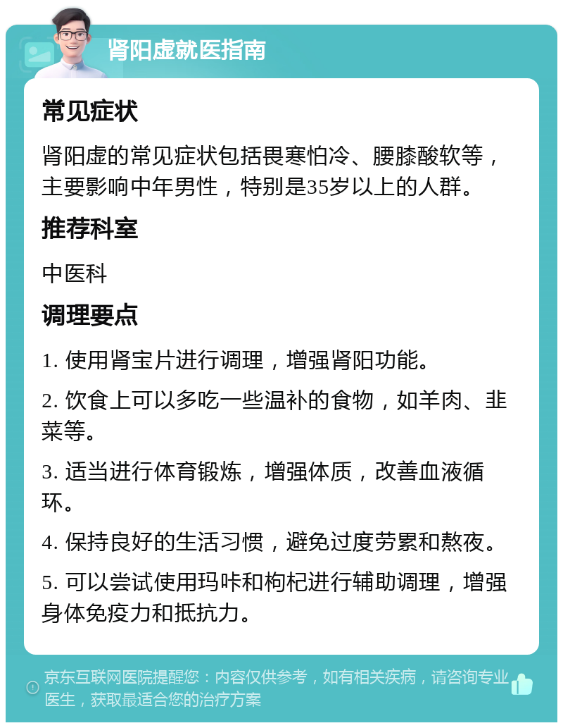 肾阳虚就医指南 常见症状 肾阳虚的常见症状包括畏寒怕冷、腰膝酸软等，主要影响中年男性，特别是35岁以上的人群。 推荐科室 中医科 调理要点 1. 使用肾宝片进行调理，增强肾阳功能。 2. 饮食上可以多吃一些温补的食物，如羊肉、韭菜等。 3. 适当进行体育锻炼，增强体质，改善血液循环。 4. 保持良好的生活习惯，避免过度劳累和熬夜。 5. 可以尝试使用玛咔和枸杞进行辅助调理，增强身体免疫力和抵抗力。