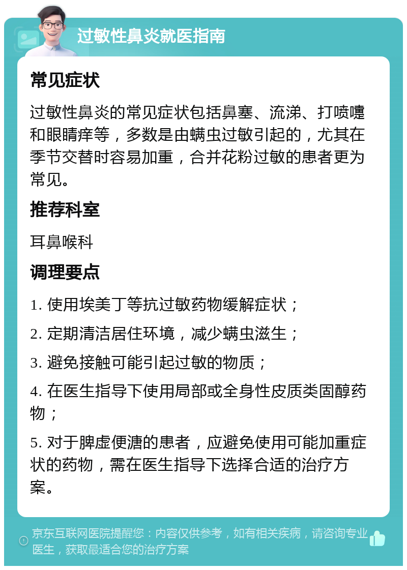 过敏性鼻炎就医指南 常见症状 过敏性鼻炎的常见症状包括鼻塞、流涕、打喷嚏和眼睛痒等，多数是由螨虫过敏引起的，尤其在季节交替时容易加重，合并花粉过敏的患者更为常见。 推荐科室 耳鼻喉科 调理要点 1. 使用埃美丁等抗过敏药物缓解症状； 2. 定期清洁居住环境，减少螨虫滋生； 3. 避免接触可能引起过敏的物质； 4. 在医生指导下使用局部或全身性皮质类固醇药物； 5. 对于脾虚便溏的患者，应避免使用可能加重症状的药物，需在医生指导下选择合适的治疗方案。