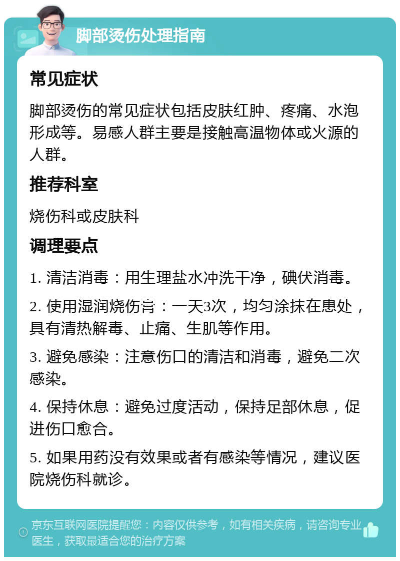 脚部烫伤处理指南 常见症状 脚部烫伤的常见症状包括皮肤红肿、疼痛、水泡形成等。易感人群主要是接触高温物体或火源的人群。 推荐科室 烧伤科或皮肤科 调理要点 1. 清洁消毒：用生理盐水冲洗干净，碘伏消毒。 2. 使用湿润烧伤膏：一天3次，均匀涂抹在患处，具有清热解毒、止痛、生肌等作用。 3. 避免感染：注意伤口的清洁和消毒，避免二次感染。 4. 保持休息：避免过度活动，保持足部休息，促进伤口愈合。 5. 如果用药没有效果或者有感染等情况，建议医院烧伤科就诊。