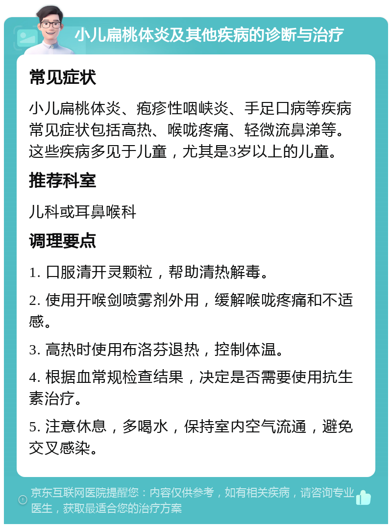 小儿扁桃体炎及其他疾病的诊断与治疗 常见症状 小儿扁桃体炎、疱疹性咽峡炎、手足口病等疾病常见症状包括高热、喉咙疼痛、轻微流鼻涕等。这些疾病多见于儿童，尤其是3岁以上的儿童。 推荐科室 儿科或耳鼻喉科 调理要点 1. 口服清开灵颗粒，帮助清热解毒。 2. 使用开喉剑喷雾剂外用，缓解喉咙疼痛和不适感。 3. 高热时使用布洛芬退热，控制体温。 4. 根据血常规检查结果，决定是否需要使用抗生素治疗。 5. 注意休息，多喝水，保持室内空气流通，避免交叉感染。