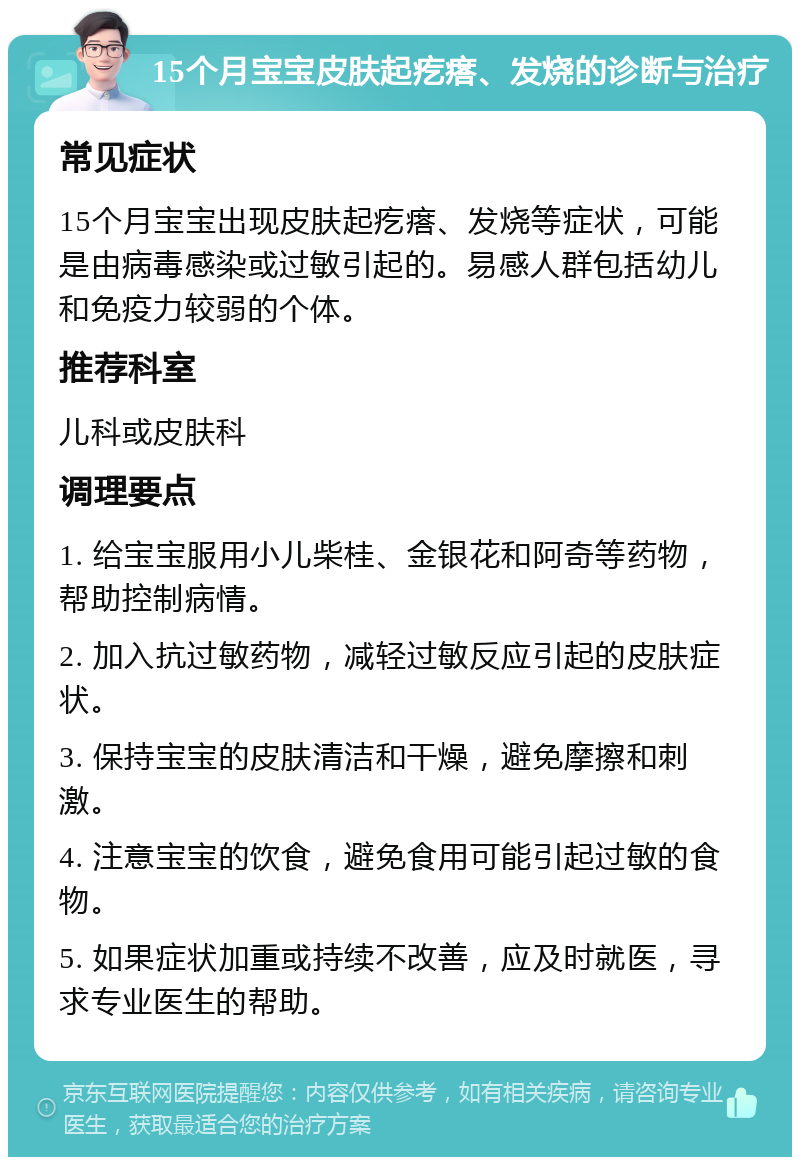 15个月宝宝皮肤起疙瘩、发烧的诊断与治疗 常见症状 15个月宝宝出现皮肤起疙瘩、发烧等症状，可能是由病毒感染或过敏引起的。易感人群包括幼儿和免疫力较弱的个体。 推荐科室 儿科或皮肤科 调理要点 1. 给宝宝服用小儿柴桂、金银花和阿奇等药物，帮助控制病情。 2. 加入抗过敏药物，减轻过敏反应引起的皮肤症状。 3. 保持宝宝的皮肤清洁和干燥，避免摩擦和刺激。 4. 注意宝宝的饮食，避免食用可能引起过敏的食物。 5. 如果症状加重或持续不改善，应及时就医，寻求专业医生的帮助。