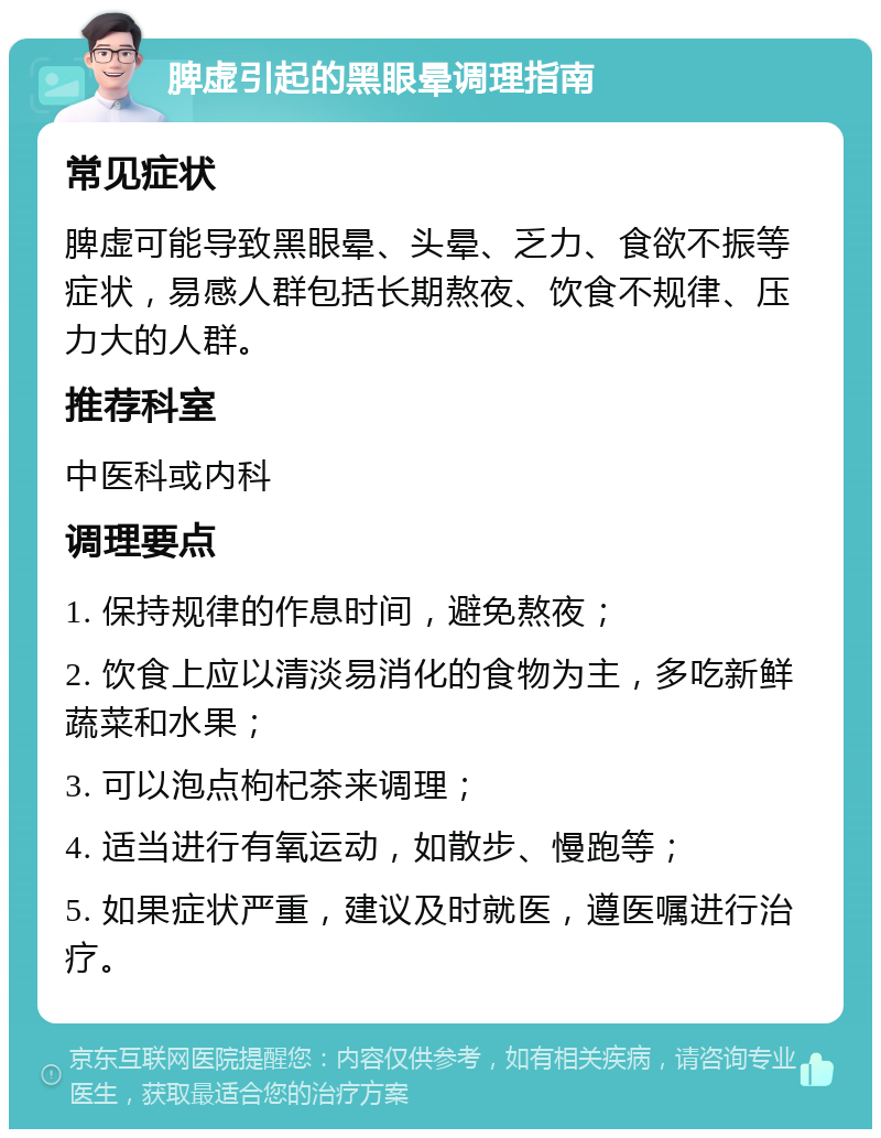 脾虚引起的黑眼晕调理指南 常见症状 脾虚可能导致黑眼晕、头晕、乏力、食欲不振等症状，易感人群包括长期熬夜、饮食不规律、压力大的人群。 推荐科室 中医科或内科 调理要点 1. 保持规律的作息时间，避免熬夜； 2. 饮食上应以清淡易消化的食物为主，多吃新鲜蔬菜和水果； 3. 可以泡点枸杞茶来调理； 4. 适当进行有氧运动，如散步、慢跑等； 5. 如果症状严重，建议及时就医，遵医嘱进行治疗。