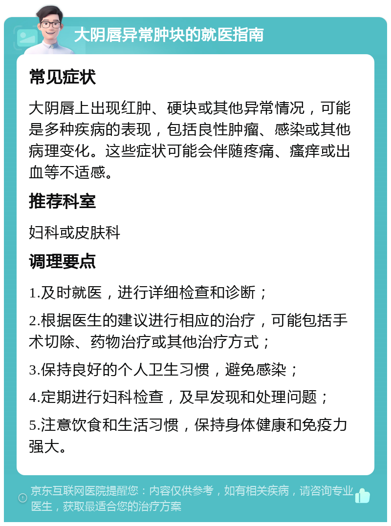 大阴唇异常肿块的就医指南 常见症状 大阴唇上出现红肿、硬块或其他异常情况，可能是多种疾病的表现，包括良性肿瘤、感染或其他病理变化。这些症状可能会伴随疼痛、瘙痒或出血等不适感。 推荐科室 妇科或皮肤科 调理要点 1.及时就医，进行详细检查和诊断； 2.根据医生的建议进行相应的治疗，可能包括手术切除、药物治疗或其他治疗方式； 3.保持良好的个人卫生习惯，避免感染； 4.定期进行妇科检查，及早发现和处理问题； 5.注意饮食和生活习惯，保持身体健康和免疫力强大。