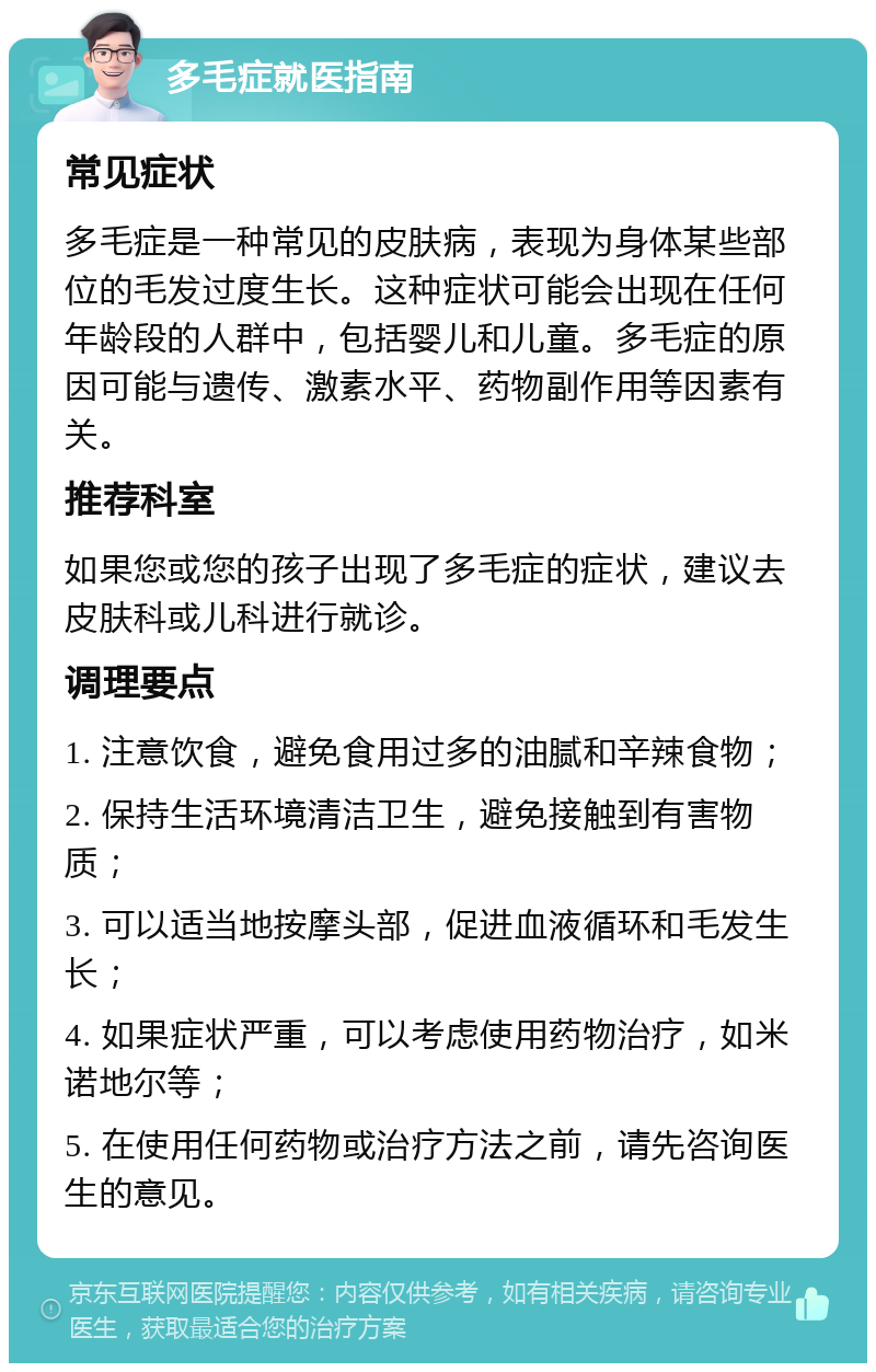 多毛症就医指南 常见症状 多毛症是一种常见的皮肤病，表现为身体某些部位的毛发过度生长。这种症状可能会出现在任何年龄段的人群中，包括婴儿和儿童。多毛症的原因可能与遗传、激素水平、药物副作用等因素有关。 推荐科室 如果您或您的孩子出现了多毛症的症状，建议去皮肤科或儿科进行就诊。 调理要点 1. 注意饮食，避免食用过多的油腻和辛辣食物； 2. 保持生活环境清洁卫生，避免接触到有害物质； 3. 可以适当地按摩头部，促进血液循环和毛发生长； 4. 如果症状严重，可以考虑使用药物治疗，如米诺地尔等； 5. 在使用任何药物或治疗方法之前，请先咨询医生的意见。