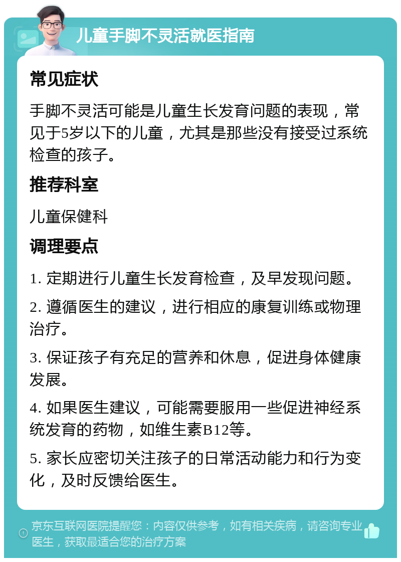 儿童手脚不灵活就医指南 常见症状 手脚不灵活可能是儿童生长发育问题的表现，常见于5岁以下的儿童，尤其是那些没有接受过系统检查的孩子。 推荐科室 儿童保健科 调理要点 1. 定期进行儿童生长发育检查，及早发现问题。 2. 遵循医生的建议，进行相应的康复训练或物理治疗。 3. 保证孩子有充足的营养和休息，促进身体健康发展。 4. 如果医生建议，可能需要服用一些促进神经系统发育的药物，如维生素B12等。 5. 家长应密切关注孩子的日常活动能力和行为变化，及时反馈给医生。