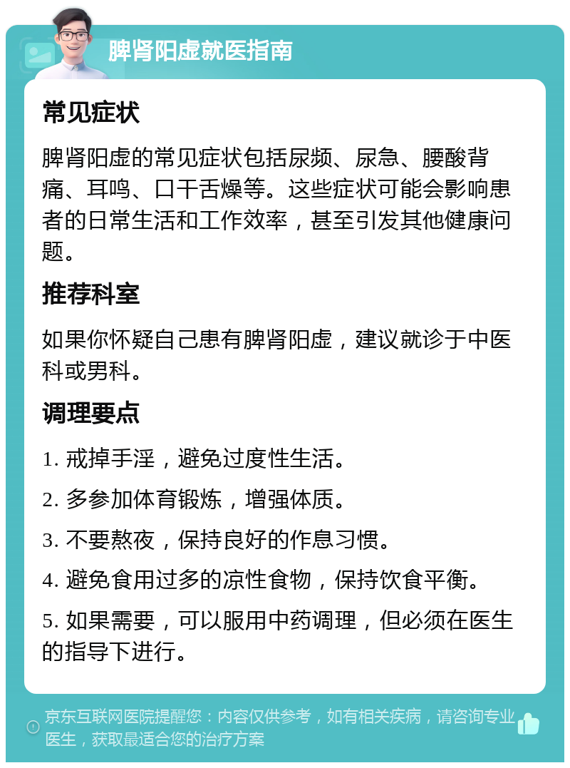 脾肾阳虚就医指南 常见症状 脾肾阳虚的常见症状包括尿频、尿急、腰酸背痛、耳鸣、口干舌燥等。这些症状可能会影响患者的日常生活和工作效率，甚至引发其他健康问题。 推荐科室 如果你怀疑自己患有脾肾阳虚，建议就诊于中医科或男科。 调理要点 1. 戒掉手淫，避免过度性生活。 2. 多参加体育锻炼，增强体质。 3. 不要熬夜，保持良好的作息习惯。 4. 避免食用过多的凉性食物，保持饮食平衡。 5. 如果需要，可以服用中药调理，但必须在医生的指导下进行。