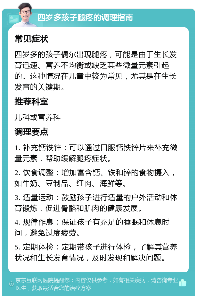 四岁多孩子腿疼的调理指南 常见症状 四岁多的孩子偶尔出现腿疼，可能是由于生长发育迅速、营养不均衡或缺乏某些微量元素引起的。这种情况在儿童中较为常见，尤其是在生长发育的关键期。 推荐科室 儿科或营养科 调理要点 1. 补充钙铁锌：可以通过口服钙铁锌片来补充微量元素，帮助缓解腿疼症状。 2. 饮食调整：增加富含钙、铁和锌的食物摄入，如牛奶、豆制品、红肉、海鲜等。 3. 适量运动：鼓励孩子进行适量的户外活动和体育锻炼，促进骨骼和肌肉的健康发展。 4. 规律作息：保证孩子有充足的睡眠和休息时间，避免过度疲劳。 5. 定期体检：定期带孩子进行体检，了解其营养状况和生长发育情况，及时发现和解决问题。