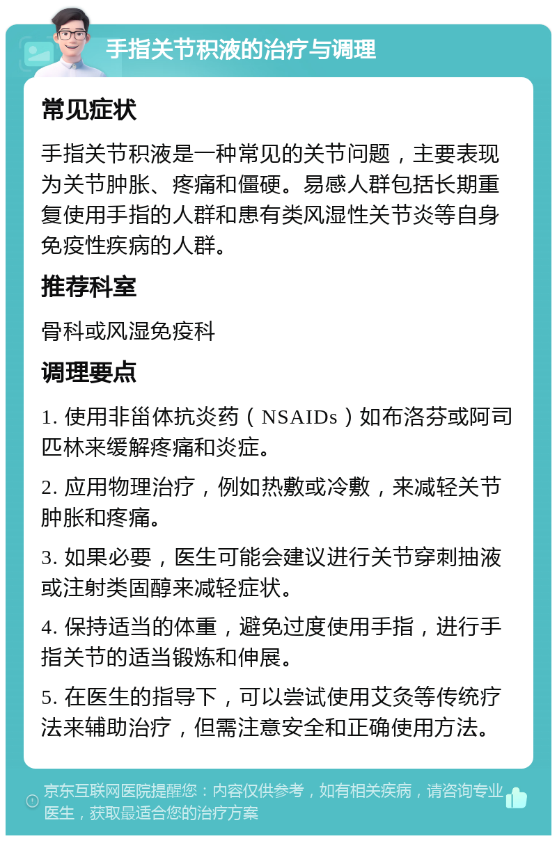 手指关节积液的治疗与调理 常见症状 手指关节积液是一种常见的关节问题，主要表现为关节肿胀、疼痛和僵硬。易感人群包括长期重复使用手指的人群和患有类风湿性关节炎等自身免疫性疾病的人群。 推荐科室 骨科或风湿免疫科 调理要点 1. 使用非甾体抗炎药（NSAIDs）如布洛芬或阿司匹林来缓解疼痛和炎症。 2. 应用物理治疗，例如热敷或冷敷，来减轻关节肿胀和疼痛。 3. 如果必要，医生可能会建议进行关节穿刺抽液或注射类固醇来减轻症状。 4. 保持适当的体重，避免过度使用手指，进行手指关节的适当锻炼和伸展。 5. 在医生的指导下，可以尝试使用艾灸等传统疗法来辅助治疗，但需注意安全和正确使用方法。