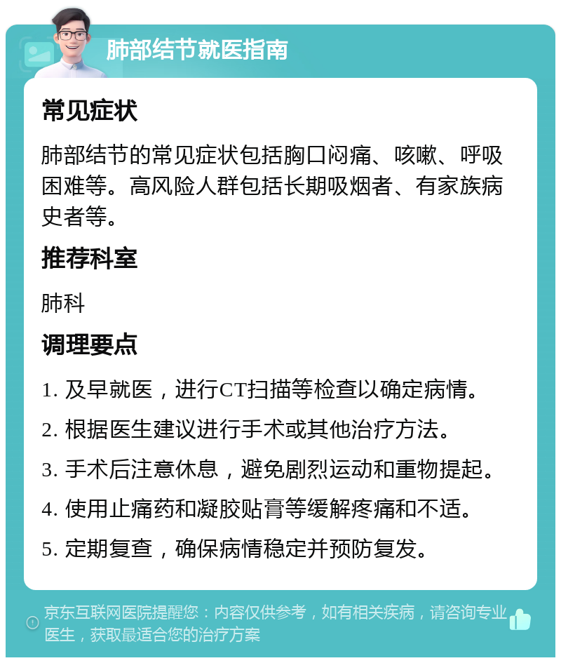 肺部结节就医指南 常见症状 肺部结节的常见症状包括胸口闷痛、咳嗽、呼吸困难等。高风险人群包括长期吸烟者、有家族病史者等。 推荐科室 肺科 调理要点 1. 及早就医，进行CT扫描等检查以确定病情。 2. 根据医生建议进行手术或其他治疗方法。 3. 手术后注意休息，避免剧烈运动和重物提起。 4. 使用止痛药和凝胶贴膏等缓解疼痛和不适。 5. 定期复查，确保病情稳定并预防复发。