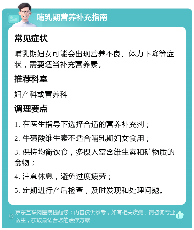 哺乳期营养补充指南 常见症状 哺乳期妇女可能会出现营养不良、体力下降等症状，需要适当补充营养素。 推荐科室 妇产科或营养科 调理要点 1. 在医生指导下选择合适的营养补充剂； 2. 牛磺酸维生素不适合哺乳期妇女食用； 3. 保持均衡饮食，多摄入富含维生素和矿物质的食物； 4. 注意休息，避免过度疲劳； 5. 定期进行产后检查，及时发现和处理问题。