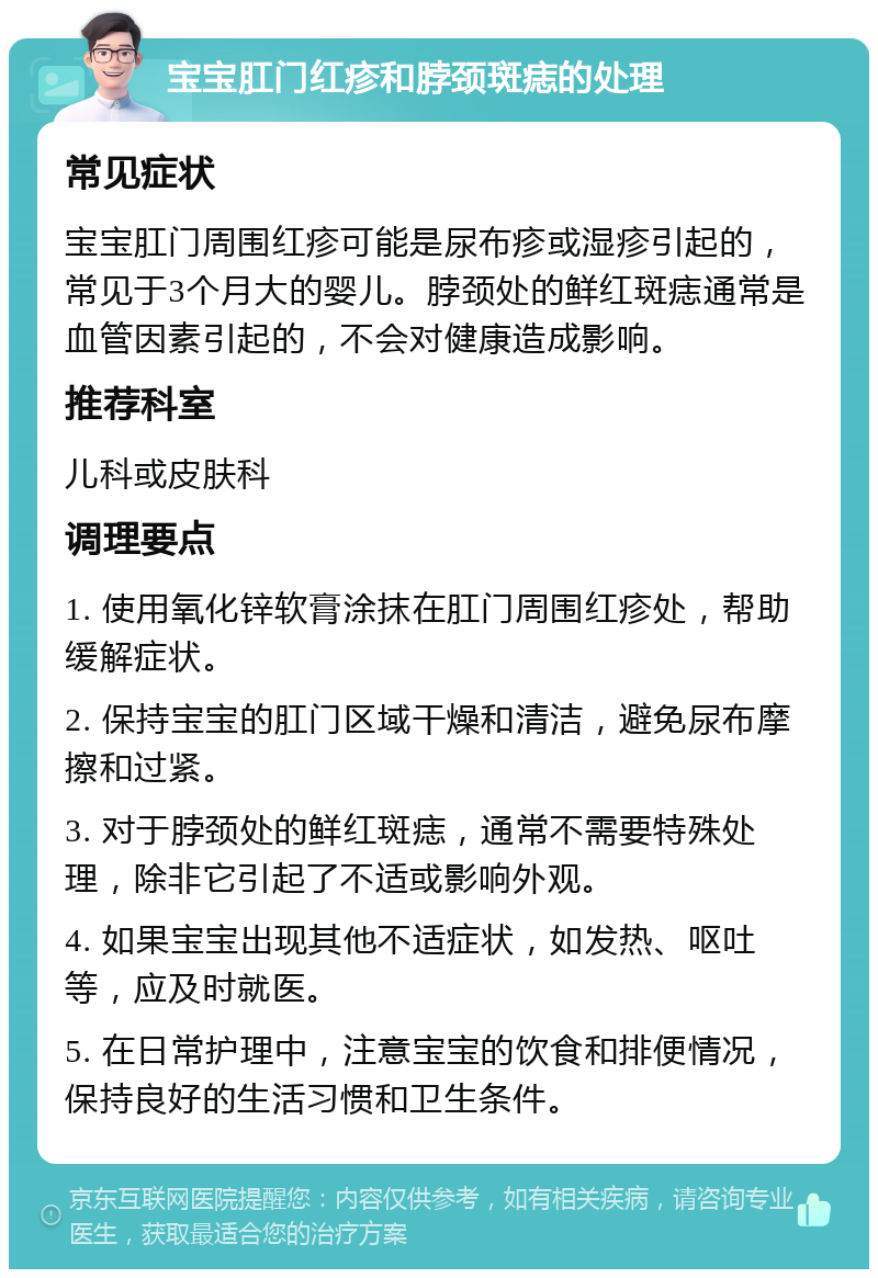 宝宝肛门红疹和脖颈斑痣的处理 常见症状 宝宝肛门周围红疹可能是尿布疹或湿疹引起的，常见于3个月大的婴儿。脖颈处的鲜红斑痣通常是血管因素引起的，不会对健康造成影响。 推荐科室 儿科或皮肤科 调理要点 1. 使用氧化锌软膏涂抹在肛门周围红疹处，帮助缓解症状。 2. 保持宝宝的肛门区域干燥和清洁，避免尿布摩擦和过紧。 3. 对于脖颈处的鲜红斑痣，通常不需要特殊处理，除非它引起了不适或影响外观。 4. 如果宝宝出现其他不适症状，如发热、呕吐等，应及时就医。 5. 在日常护理中，注意宝宝的饮食和排便情况，保持良好的生活习惯和卫生条件。