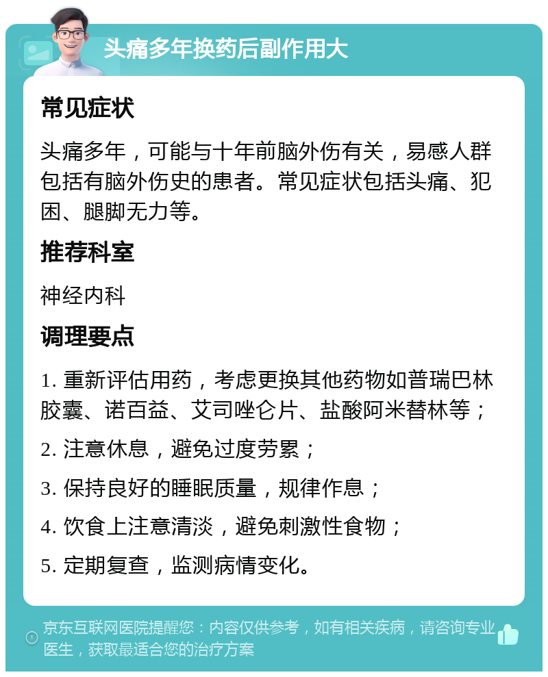 头痛多年换药后副作用大 常见症状 头痛多年，可能与十年前脑外伤有关，易感人群包括有脑外伤史的患者。常见症状包括头痛、犯困、腿脚无力等。 推荐科室 神经内科 调理要点 1. 重新评估用药，考虑更换其他药物如普瑞巴林胶囊、诺百益、艾司唑仑片、盐酸阿米替林等； 2. 注意休息，避免过度劳累； 3. 保持良好的睡眠质量，规律作息； 4. 饮食上注意清淡，避免刺激性食物； 5. 定期复查，监测病情变化。