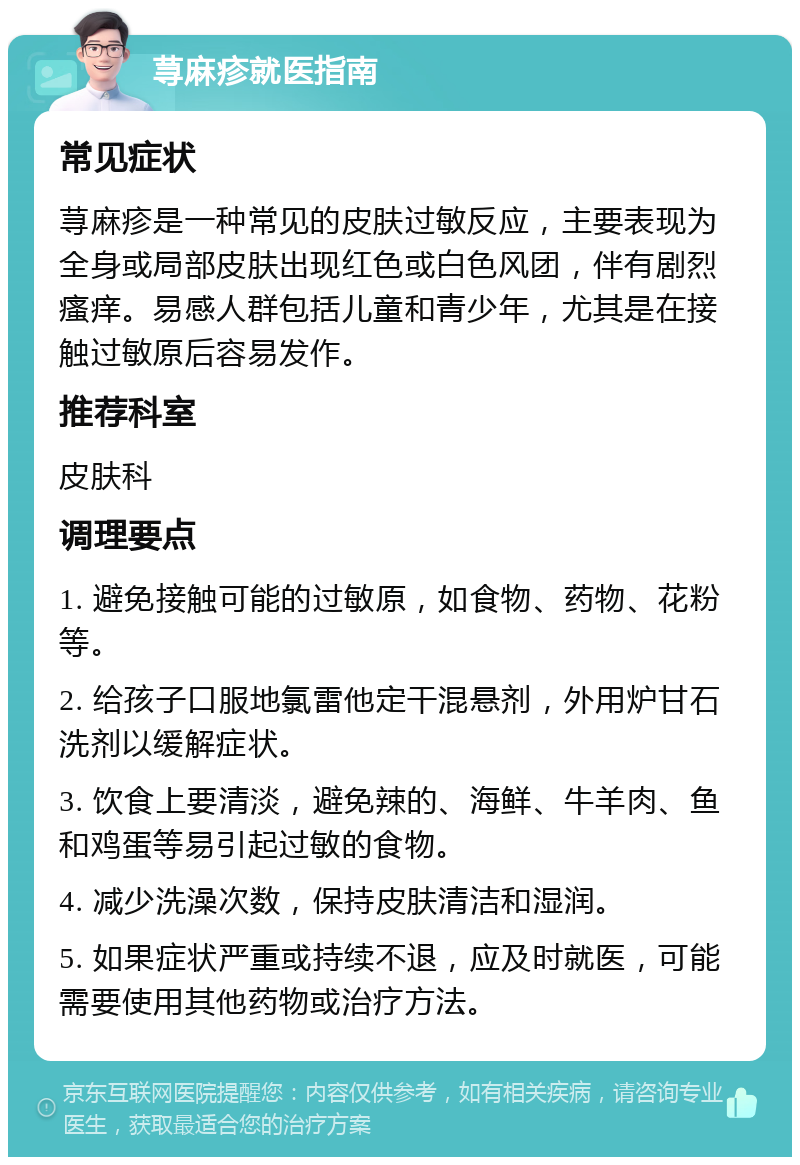 荨麻疹就医指南 常见症状 荨麻疹是一种常见的皮肤过敏反应，主要表现为全身或局部皮肤出现红色或白色风团，伴有剧烈瘙痒。易感人群包括儿童和青少年，尤其是在接触过敏原后容易发作。 推荐科室 皮肤科 调理要点 1. 避免接触可能的过敏原，如食物、药物、花粉等。 2. 给孩子口服地氯雷他定干混悬剂，外用炉甘石洗剂以缓解症状。 3. 饮食上要清淡，避免辣的、海鲜、牛羊肉、鱼和鸡蛋等易引起过敏的食物。 4. 减少洗澡次数，保持皮肤清洁和湿润。 5. 如果症状严重或持续不退，应及时就医，可能需要使用其他药物或治疗方法。