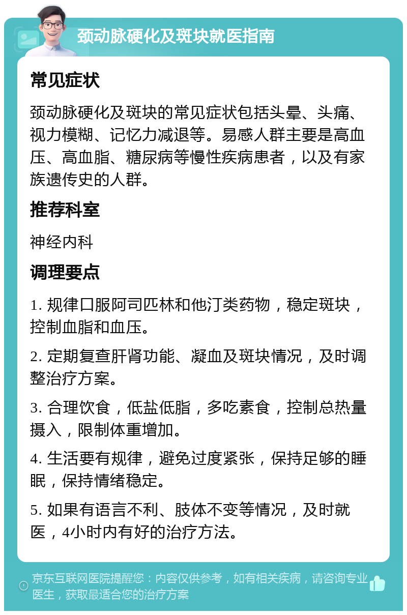 颈动脉硬化及斑块就医指南 常见症状 颈动脉硬化及斑块的常见症状包括头晕、头痛、视力模糊、记忆力减退等。易感人群主要是高血压、高血脂、糖尿病等慢性疾病患者，以及有家族遗传史的人群。 推荐科室 神经内科 调理要点 1. 规律口服阿司匹林和他汀类药物，稳定斑块，控制血脂和血压。 2. 定期复查肝肾功能、凝血及斑块情况，及时调整治疗方案。 3. 合理饮食，低盐低脂，多吃素食，控制总热量摄入，限制体重增加。 4. 生活要有规律，避免过度紧张，保持足够的睡眠，保持情绪稳定。 5. 如果有语言不利、肢体不变等情况，及时就医，4小时内有好的治疗方法。