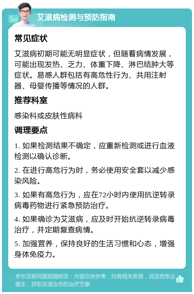 艾滋病检测与预防指南 常见症状 艾滋病初期可能无明显症状，但随着病情发展，可能出现发热、乏力、体重下降、淋巴结肿大等症状。易感人群包括有高危性行为、共用注射器、母婴传播等情况的人群。 推荐科室 感染科或皮肤性病科 调理要点 1. 如果检测结果不确定，应重新检测或进行血液检测以确认诊断。 2. 在进行高危行为时，务必使用安全套以减少感染风险。 3. 如果有高危行为，应在72小时内使用抗逆转录病毒药物进行紧急预防治疗。 4. 如果确诊为艾滋病，应及时开始抗逆转录病毒治疗，并定期复查病情。 5. 加强营养，保持良好的生活习惯和心态，增强身体免疫力。