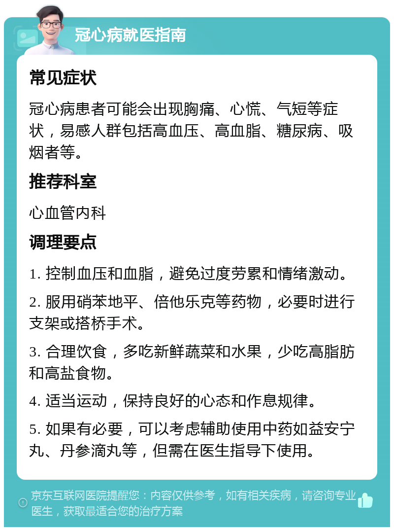 冠心病就医指南 常见症状 冠心病患者可能会出现胸痛、心慌、气短等症状，易感人群包括高血压、高血脂、糖尿病、吸烟者等。 推荐科室 心血管内科 调理要点 1. 控制血压和血脂，避免过度劳累和情绪激动。 2. 服用硝苯地平、倍他乐克等药物，必要时进行支架或搭桥手术。 3. 合理饮食，多吃新鲜蔬菜和水果，少吃高脂肪和高盐食物。 4. 适当运动，保持良好的心态和作息规律。 5. 如果有必要，可以考虑辅助使用中药如益安宁丸、丹参滴丸等，但需在医生指导下使用。