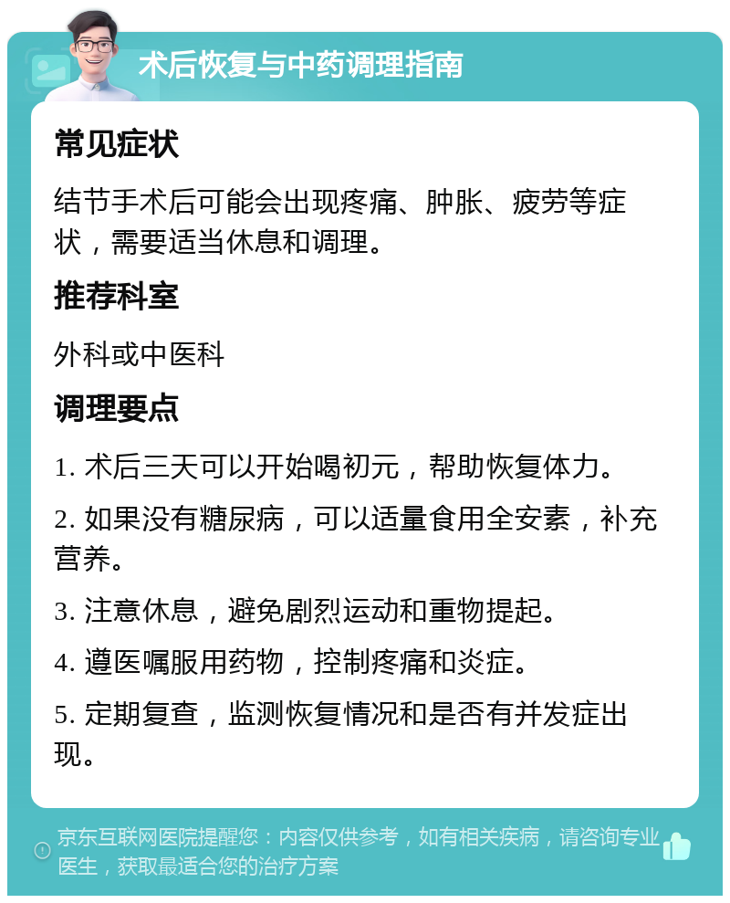 术后恢复与中药调理指南 常见症状 结节手术后可能会出现疼痛、肿胀、疲劳等症状，需要适当休息和调理。 推荐科室 外科或中医科 调理要点 1. 术后三天可以开始喝初元，帮助恢复体力。 2. 如果没有糖尿病，可以适量食用全安素，补充营养。 3. 注意休息，避免剧烈运动和重物提起。 4. 遵医嘱服用药物，控制疼痛和炎症。 5. 定期复查，监测恢复情况和是否有并发症出现。