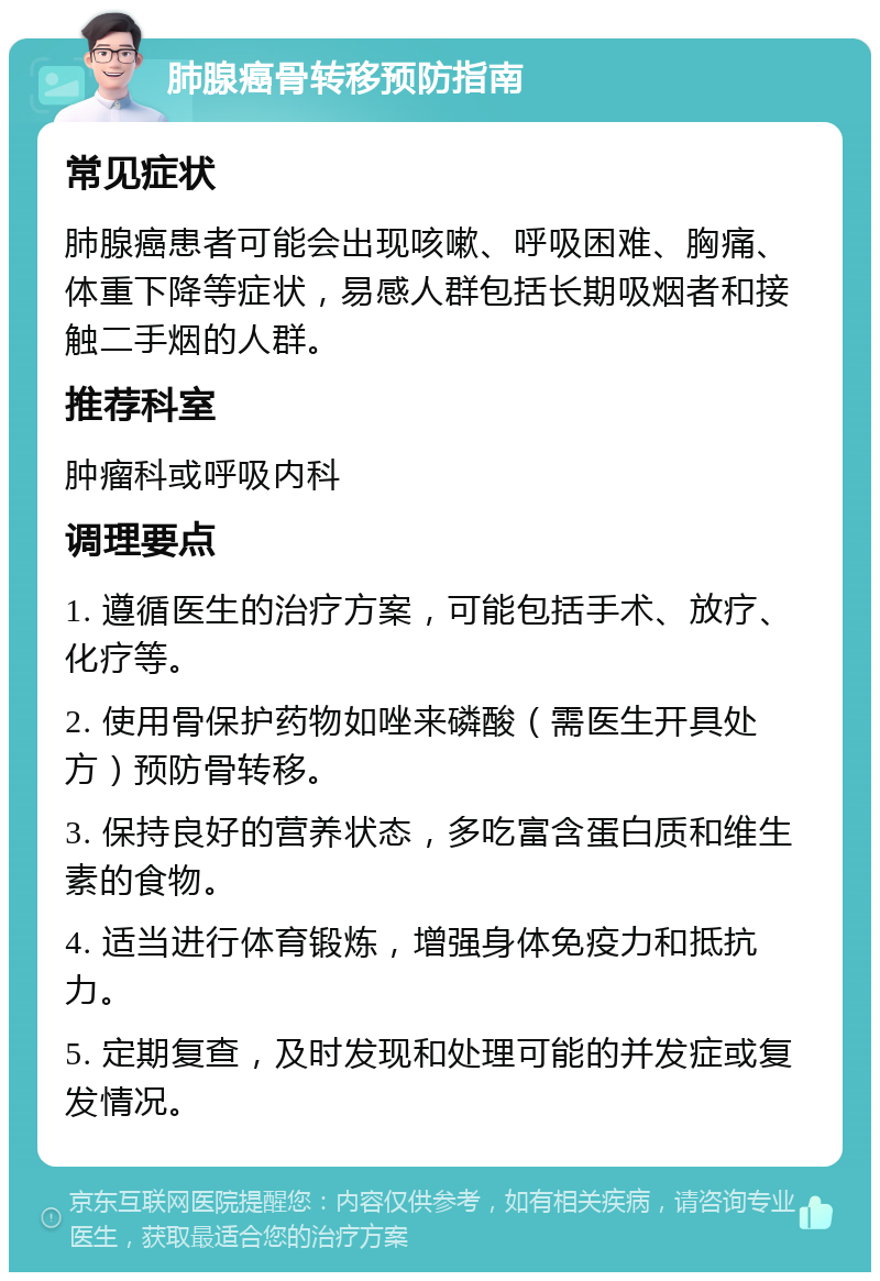 肺腺癌骨转移预防指南 常见症状 肺腺癌患者可能会出现咳嗽、呼吸困难、胸痛、体重下降等症状，易感人群包括长期吸烟者和接触二手烟的人群。 推荐科室 肿瘤科或呼吸内科 调理要点 1. 遵循医生的治疗方案，可能包括手术、放疗、化疗等。 2. 使用骨保护药物如唑来磷酸（需医生开具处方）预防骨转移。 3. 保持良好的营养状态，多吃富含蛋白质和维生素的食物。 4. 适当进行体育锻炼，增强身体免疫力和抵抗力。 5. 定期复查，及时发现和处理可能的并发症或复发情况。