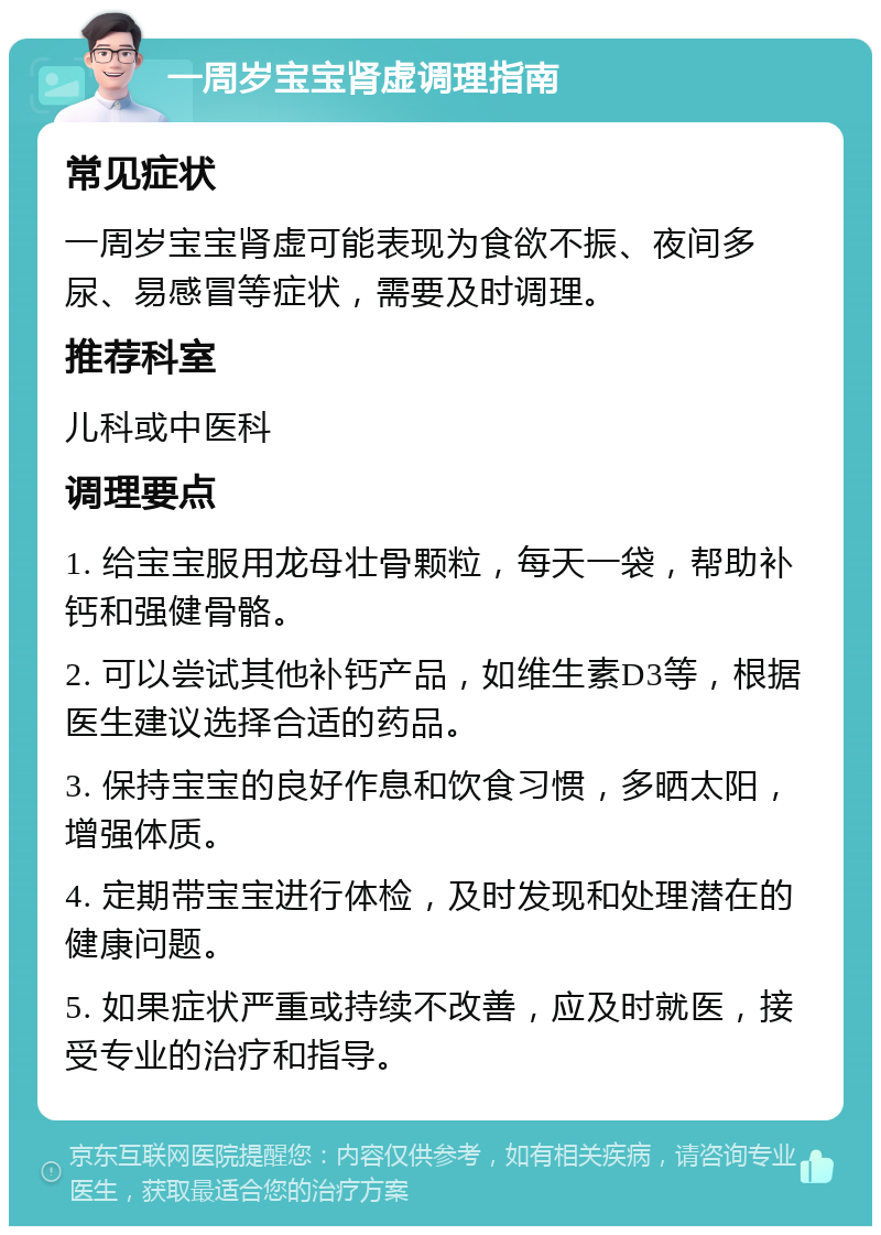 一周岁宝宝肾虚调理指南 常见症状 一周岁宝宝肾虚可能表现为食欲不振、夜间多尿、易感冒等症状，需要及时调理。 推荐科室 儿科或中医科 调理要点 1. 给宝宝服用龙母壮骨颗粒，每天一袋，帮助补钙和强健骨骼。 2. 可以尝试其他补钙产品，如维生素D3等，根据医生建议选择合适的药品。 3. 保持宝宝的良好作息和饮食习惯，多晒太阳，增强体质。 4. 定期带宝宝进行体检，及时发现和处理潜在的健康问题。 5. 如果症状严重或持续不改善，应及时就医，接受专业的治疗和指导。