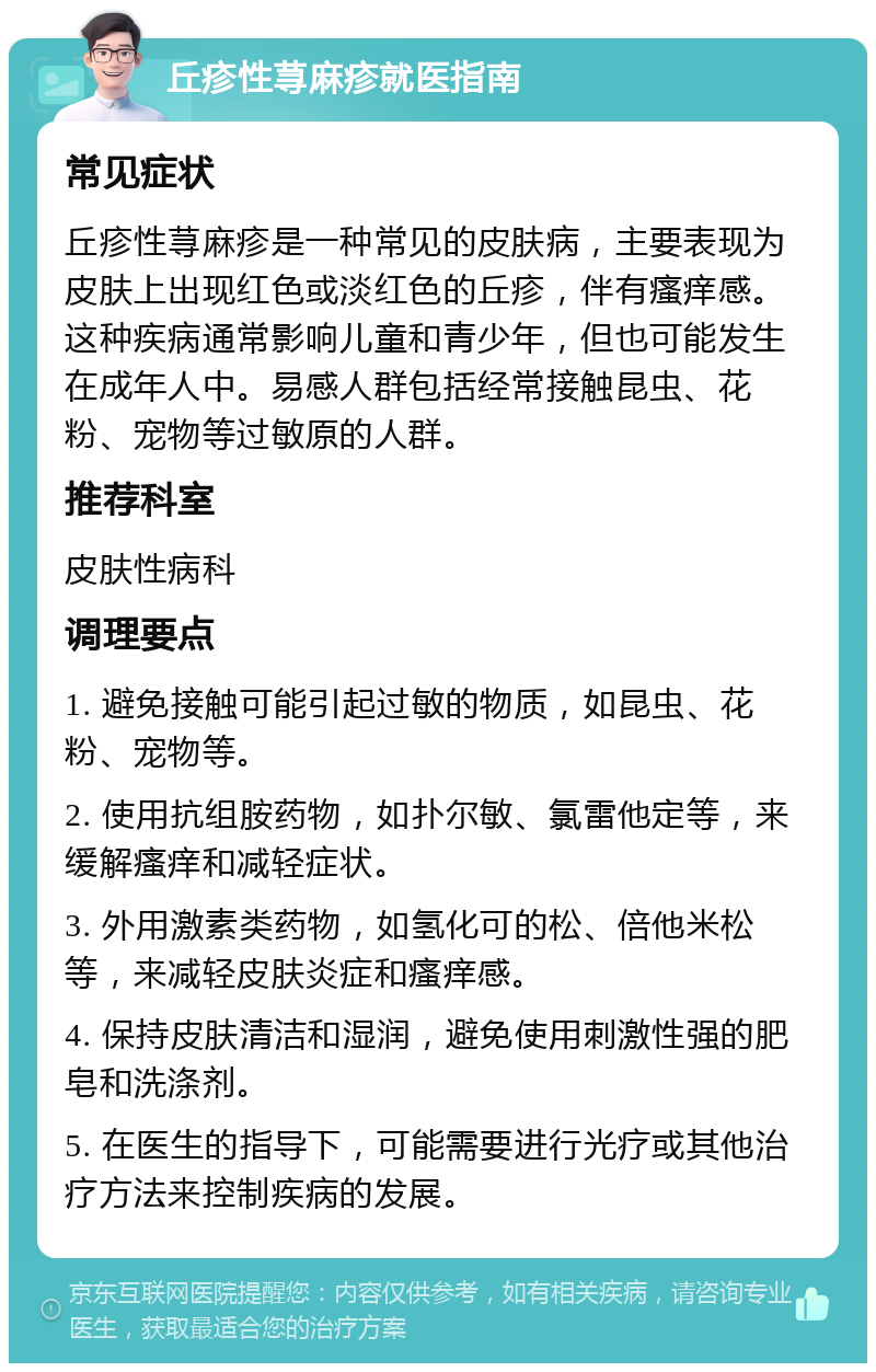 丘疹性荨麻疹就医指南 常见症状 丘疹性荨麻疹是一种常见的皮肤病，主要表现为皮肤上出现红色或淡红色的丘疹，伴有瘙痒感。这种疾病通常影响儿童和青少年，但也可能发生在成年人中。易感人群包括经常接触昆虫、花粉、宠物等过敏原的人群。 推荐科室 皮肤性病科 调理要点 1. 避免接触可能引起过敏的物质，如昆虫、花粉、宠物等。 2. 使用抗组胺药物，如扑尔敏、氯雷他定等，来缓解瘙痒和减轻症状。 3. 外用激素类药物，如氢化可的松、倍他米松等，来减轻皮肤炎症和瘙痒感。 4. 保持皮肤清洁和湿润，避免使用刺激性强的肥皂和洗涤剂。 5. 在医生的指导下，可能需要进行光疗或其他治疗方法来控制疾病的发展。