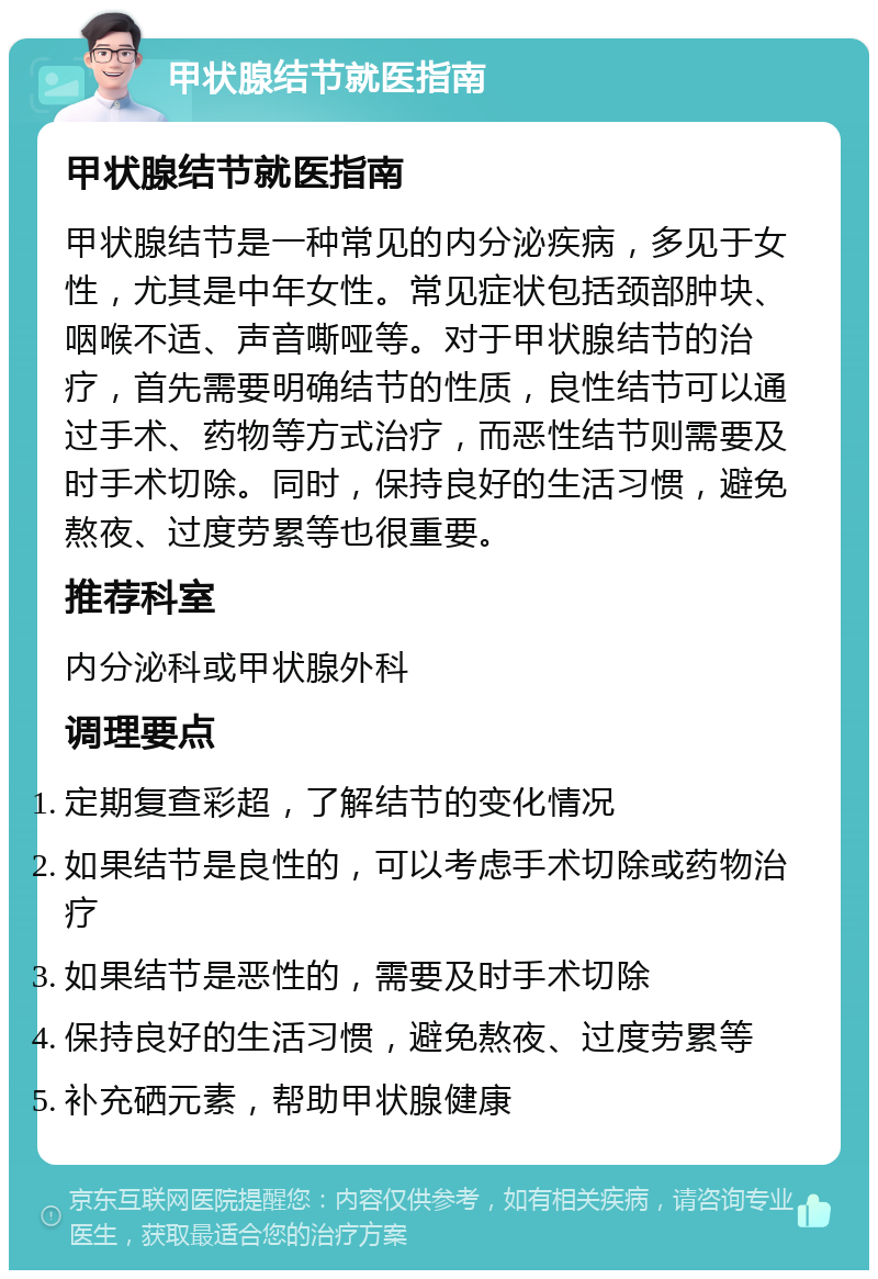 甲状腺结节就医指南 甲状腺结节就医指南 甲状腺结节是一种常见的内分泌疾病，多见于女性，尤其是中年女性。常见症状包括颈部肿块、咽喉不适、声音嘶哑等。对于甲状腺结节的治疗，首先需要明确结节的性质，良性结节可以通过手术、药物等方式治疗，而恶性结节则需要及时手术切除。同时，保持良好的生活习惯，避免熬夜、过度劳累等也很重要。 推荐科室 内分泌科或甲状腺外科 调理要点 定期复查彩超，了解结节的变化情况 如果结节是良性的，可以考虑手术切除或药物治疗 如果结节是恶性的，需要及时手术切除 保持良好的生活习惯，避免熬夜、过度劳累等 补充硒元素，帮助甲状腺健康