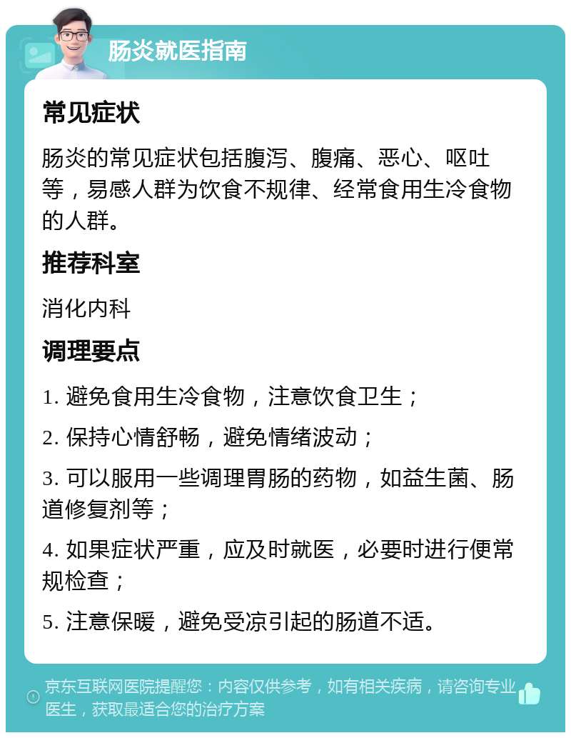 肠炎就医指南 常见症状 肠炎的常见症状包括腹泻、腹痛、恶心、呕吐等，易感人群为饮食不规律、经常食用生冷食物的人群。 推荐科室 消化内科 调理要点 1. 避免食用生冷食物，注意饮食卫生； 2. 保持心情舒畅，避免情绪波动； 3. 可以服用一些调理胃肠的药物，如益生菌、肠道修复剂等； 4. 如果症状严重，应及时就医，必要时进行便常规检查； 5. 注意保暖，避免受凉引起的肠道不适。