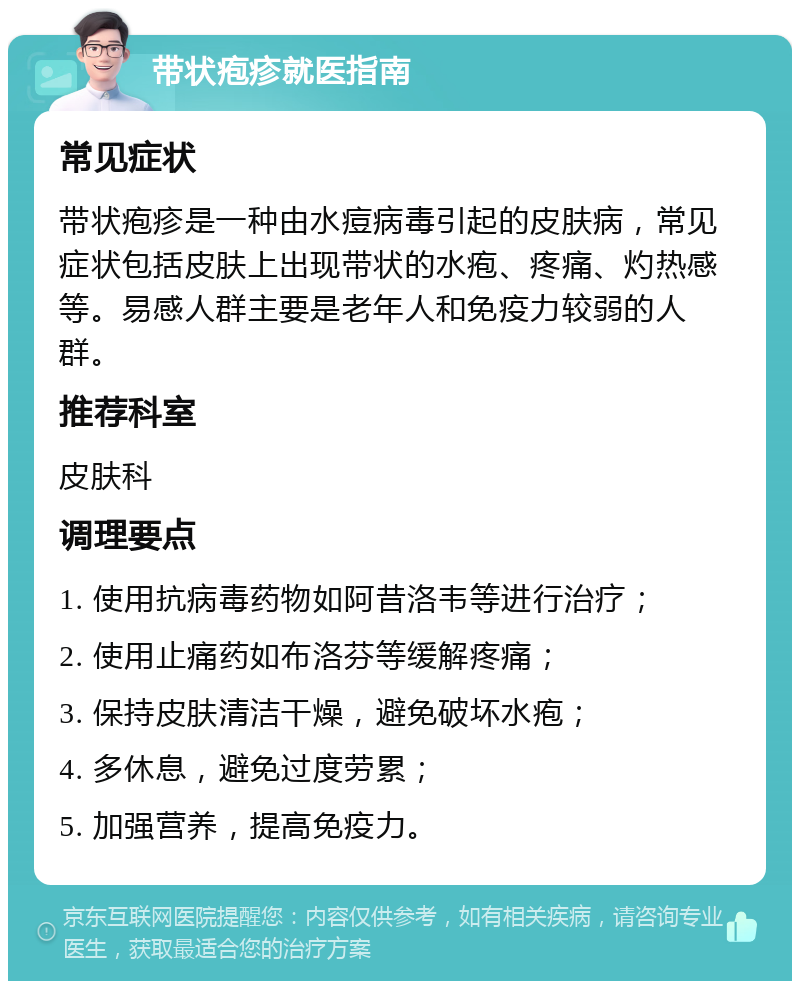 带状疱疹就医指南 常见症状 带状疱疹是一种由水痘病毒引起的皮肤病，常见症状包括皮肤上出现带状的水疱、疼痛、灼热感等。易感人群主要是老年人和免疫力较弱的人群。 推荐科室 皮肤科 调理要点 1. 使用抗病毒药物如阿昔洛韦等进行治疗； 2. 使用止痛药如布洛芬等缓解疼痛； 3. 保持皮肤清洁干燥，避免破坏水疱； 4. 多休息，避免过度劳累； 5. 加强营养，提高免疫力。