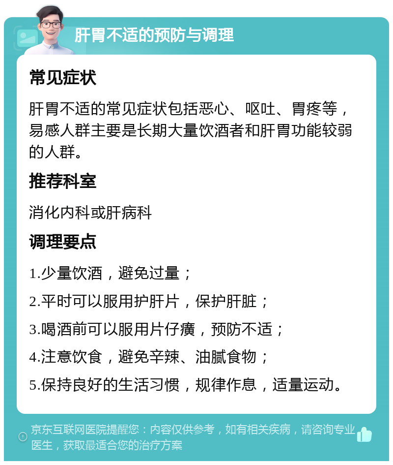 肝胃不适的预防与调理 常见症状 肝胃不适的常见症状包括恶心、呕吐、胃疼等，易感人群主要是长期大量饮酒者和肝胃功能较弱的人群。 推荐科室 消化内科或肝病科 调理要点 1.少量饮酒，避免过量； 2.平时可以服用护肝片，保护肝脏； 3.喝酒前可以服用片仔癀，预防不适； 4.注意饮食，避免辛辣、油腻食物； 5.保持良好的生活习惯，规律作息，适量运动。