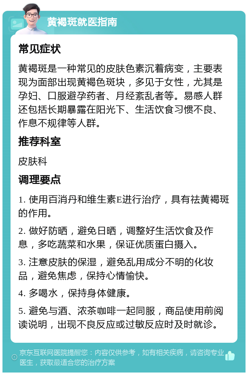 黄褐斑就医指南 常见症状 黄褐斑是一种常见的皮肤色素沉着病变，主要表现为面部出现黄褐色斑块，多见于女性，尤其是孕妇、口服避孕药者、月经紊乱者等。易感人群还包括长期暴露在阳光下、生活饮食习惯不良、作息不规律等人群。 推荐科室 皮肤科 调理要点 1. 使用百消丹和维生素E进行治疗，具有祛黄褐斑的作用。 2. 做好防晒，避免日晒，调整好生活饮食及作息，多吃蔬菜和水果，保证优质蛋白摄入。 3. 注意皮肤的保湿，避免乱用成分不明的化妆品，避免焦虑，保持心情愉快。 4. 多喝水，保持身体健康。 5. 避免与酒、浓茶咖啡一起同服，商品使用前阅读说明，出现不良反应或过敏反应时及时就诊。