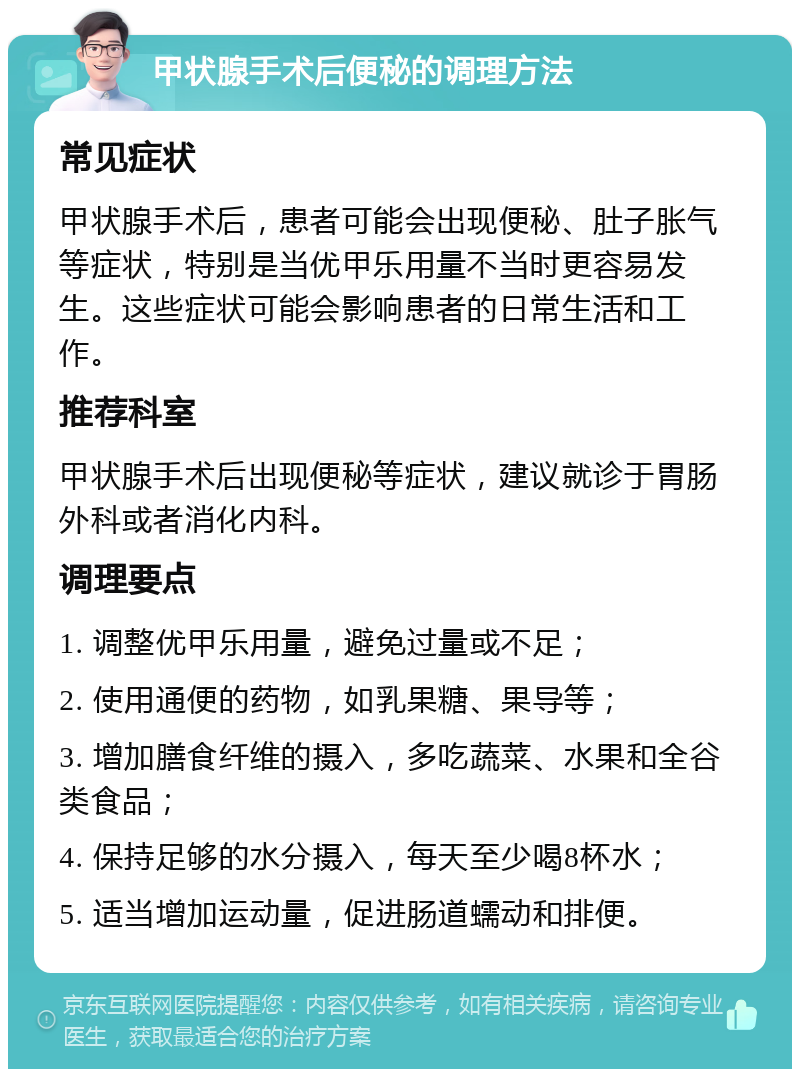 甲状腺手术后便秘的调理方法 常见症状 甲状腺手术后，患者可能会出现便秘、肚子胀气等症状，特别是当优甲乐用量不当时更容易发生。这些症状可能会影响患者的日常生活和工作。 推荐科室 甲状腺手术后出现便秘等症状，建议就诊于胃肠外科或者消化内科。 调理要点 1. 调整优甲乐用量，避免过量或不足； 2. 使用通便的药物，如乳果糖、果导等； 3. 增加膳食纤维的摄入，多吃蔬菜、水果和全谷类食品； 4. 保持足够的水分摄入，每天至少喝8杯水； 5. 适当增加运动量，促进肠道蠕动和排便。