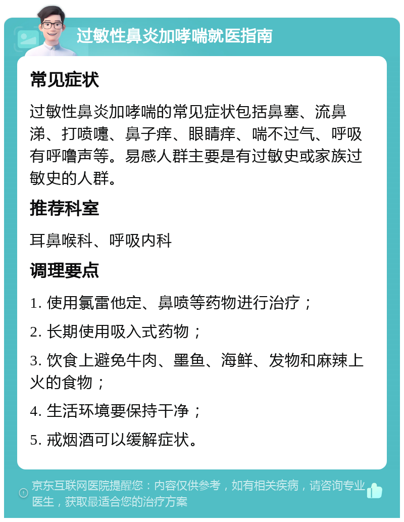 过敏性鼻炎加哮喘就医指南 常见症状 过敏性鼻炎加哮喘的常见症状包括鼻塞、流鼻涕、打喷嚏、鼻子痒、眼睛痒、喘不过气、呼吸有呼噜声等。易感人群主要是有过敏史或家族过敏史的人群。 推荐科室 耳鼻喉科、呼吸内科 调理要点 1. 使用氯雷他定、鼻喷等药物进行治疗； 2. 长期使用吸入式药物； 3. 饮食上避免牛肉、墨鱼、海鲜、发物和麻辣上火的食物； 4. 生活环境要保持干净； 5. 戒烟酒可以缓解症状。