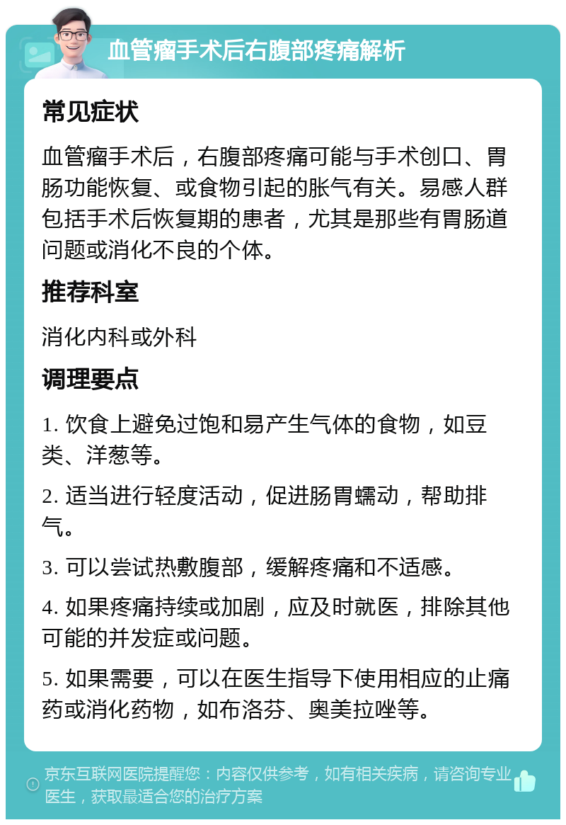 血管瘤手术后右腹部疼痛解析 常见症状 血管瘤手术后，右腹部疼痛可能与手术创口、胃肠功能恢复、或食物引起的胀气有关。易感人群包括手术后恢复期的患者，尤其是那些有胃肠道问题或消化不良的个体。 推荐科室 消化内科或外科 调理要点 1. 饮食上避免过饱和易产生气体的食物，如豆类、洋葱等。 2. 适当进行轻度活动，促进肠胃蠕动，帮助排气。 3. 可以尝试热敷腹部，缓解疼痛和不适感。 4. 如果疼痛持续或加剧，应及时就医，排除其他可能的并发症或问题。 5. 如果需要，可以在医生指导下使用相应的止痛药或消化药物，如布洛芬、奥美拉唑等。