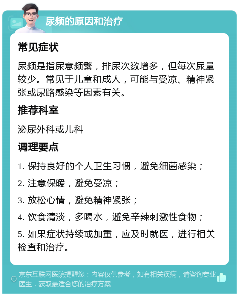 尿频的原因和治疗 常见症状 尿频是指尿意频繁，排尿次数增多，但每次尿量较少。常见于儿童和成人，可能与受凉、精神紧张或尿路感染等因素有关。 推荐科室 泌尿外科或儿科 调理要点 1. 保持良好的个人卫生习惯，避免细菌感染； 2. 注意保暖，避免受凉； 3. 放松心情，避免精神紧张； 4. 饮食清淡，多喝水，避免辛辣刺激性食物； 5. 如果症状持续或加重，应及时就医，进行相关检查和治疗。