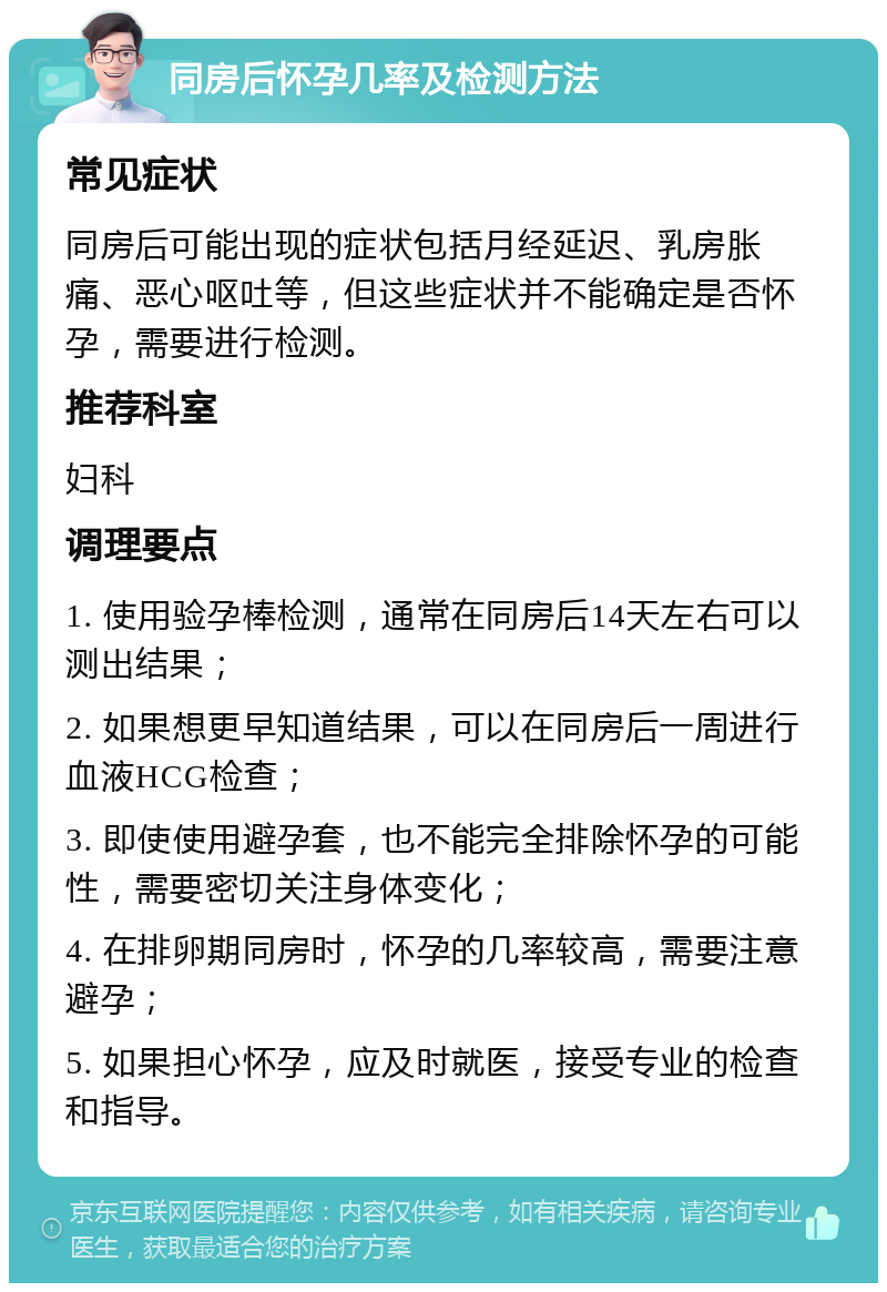 同房后怀孕几率及检测方法 常见症状 同房后可能出现的症状包括月经延迟、乳房胀痛、恶心呕吐等，但这些症状并不能确定是否怀孕，需要进行检测。 推荐科室 妇科 调理要点 1. 使用验孕棒检测，通常在同房后14天左右可以测出结果； 2. 如果想更早知道结果，可以在同房后一周进行血液HCG检查； 3. 即使使用避孕套，也不能完全排除怀孕的可能性，需要密切关注身体变化； 4. 在排卵期同房时，怀孕的几率较高，需要注意避孕； 5. 如果担心怀孕，应及时就医，接受专业的检查和指导。