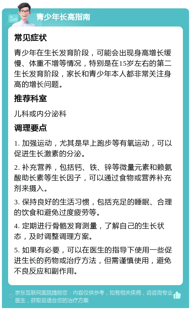 青少年长高指南 常见症状 青少年在生长发育阶段，可能会出现身高增长缓慢、体重不增等情况，特别是在15岁左右的第二生长发育阶段，家长和青少年本人都非常关注身高的增长问题。 推荐科室 儿科或内分泌科 调理要点 1. 加强运动，尤其是早上跑步等有氧运动，可以促进生长激素的分泌。 2. 补充营养，包括钙、铁、锌等微量元素和赖氨酸助长素等生长因子，可以通过食物或营养补充剂来摄入。 3. 保持良好的生活习惯，包括充足的睡眠、合理的饮食和避免过度疲劳等。 4. 定期进行骨骼发育测量，了解自己的生长状态，及时调整调理方案。 5. 如果有必要，可以在医生的指导下使用一些促进生长的药物或治疗方法，但需谨慎使用，避免不良反应和副作用。