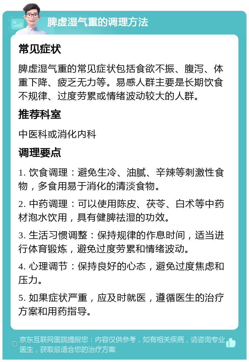 脾虚湿气重的调理方法 常见症状 脾虚湿气重的常见症状包括食欲不振、腹泻、体重下降、疲乏无力等。易感人群主要是长期饮食不规律、过度劳累或情绪波动较大的人群。 推荐科室 中医科或消化内科 调理要点 1. 饮食调理：避免生冷、油腻、辛辣等刺激性食物，多食用易于消化的清淡食物。 2. 中药调理：可以使用陈皮、茯苓、白术等中药材泡水饮用，具有健脾祛湿的功效。 3. 生活习惯调整：保持规律的作息时间，适当进行体育锻炼，避免过度劳累和情绪波动。 4. 心理调节：保持良好的心态，避免过度焦虑和压力。 5. 如果症状严重，应及时就医，遵循医生的治疗方案和用药指导。