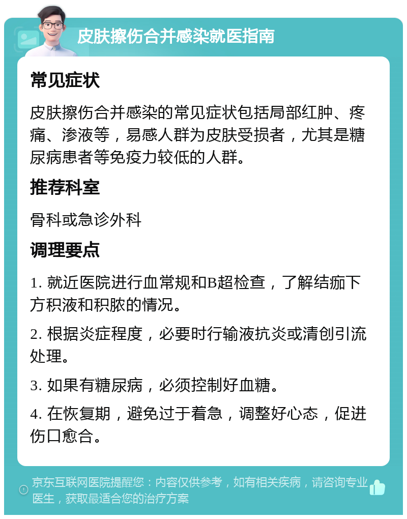 皮肤擦伤合并感染就医指南 常见症状 皮肤擦伤合并感染的常见症状包括局部红肿、疼痛、渗液等，易感人群为皮肤受损者，尤其是糖尿病患者等免疫力较低的人群。 推荐科室 骨科或急诊外科 调理要点 1. 就近医院进行血常规和B超检查，了解结痂下方积液和积脓的情况。 2. 根据炎症程度，必要时行输液抗炎或清创引流处理。 3. 如果有糖尿病，必须控制好血糖。 4. 在恢复期，避免过于着急，调整好心态，促进伤口愈合。